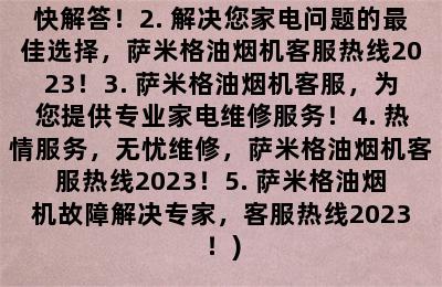 萨米格油烟机客服热线2023(1. 萨米格油烟机客服专线，疑问尽快解答！2. 解决您家电问题的最佳选择，萨米格油烟机客服热线2023！3. 萨米格油烟机客服，为您提供专业家电维修服务！4. 热情服务，无忧维修，萨米格油烟机客服热线2023！5. 萨米格油烟机故障解决专家，客服热线2023！)